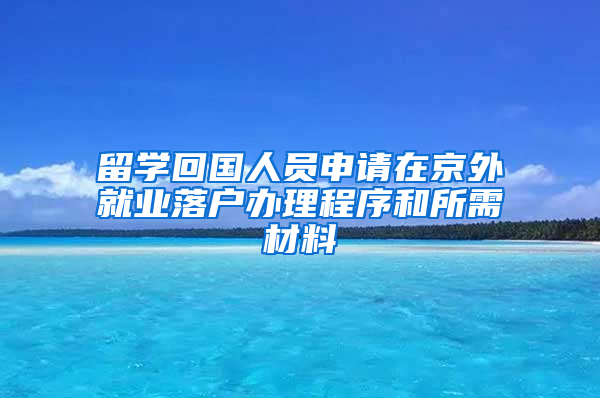 留学回国人员申请在京外就业落户办理程序和所需材料