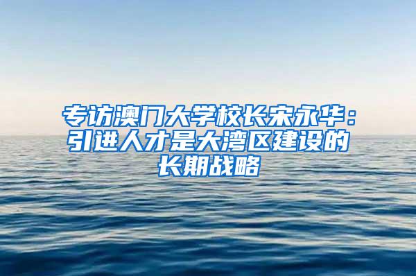 专访澳门大学校长宋永华：引进人才是大湾区建设的长期战略