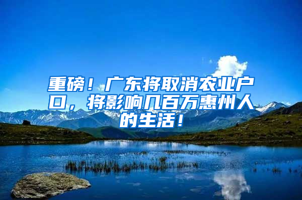 重磅！广东将取消农业户口，将影响几百万惠州人的生活！