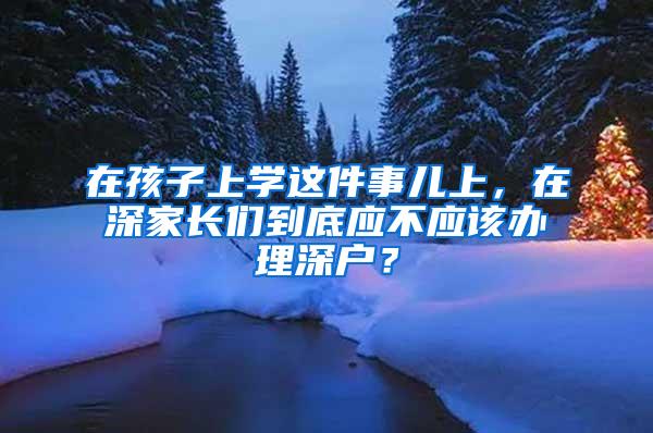 在孩子上学这件事儿上，在深家长们到底应不应该办理深户？