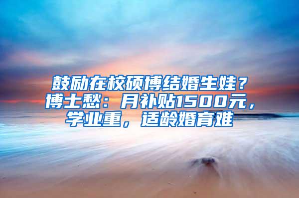 鼓励在校硕博结婚生娃？博士愁：月补贴1500元，学业重，适龄婚育难