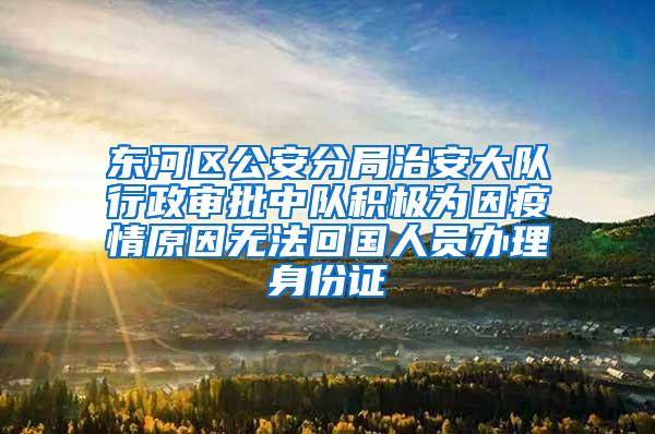 东河区公安分局治安大队行政审批中队积极为因疫情原因无法回国人员办理身份证