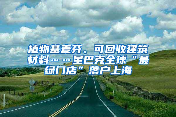 植物基麦芬、可回收建筑材料……星巴克全球“最绿门店”落户上海