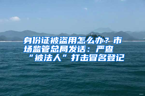 身份证被盗用怎么办？市场监管总局发话：严查“被法人”打击冒名登记