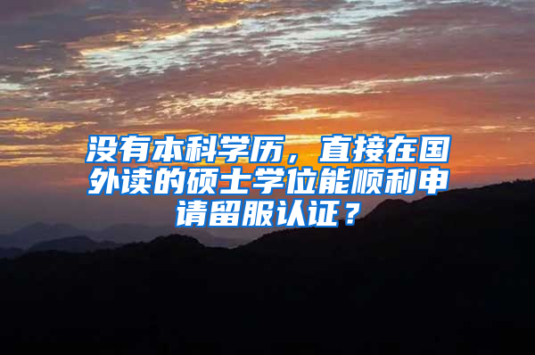 没有本科学历，直接在国外读的硕士学位能顺利申请留服认证？