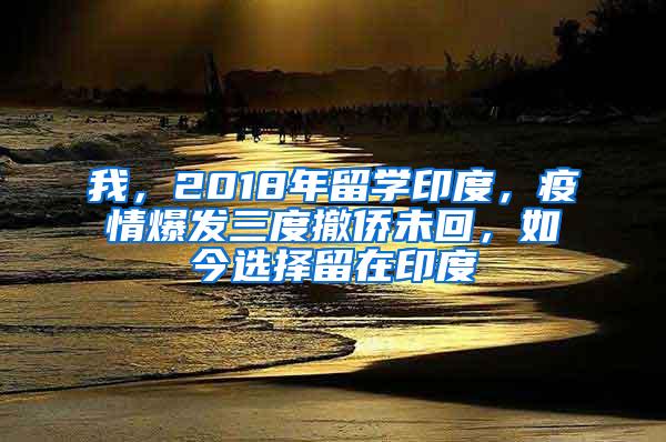 我，2018年留学印度，疫情爆发三度撤侨未回，如今选择留在印度