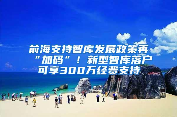 前海支持智库发展政策再“加码”！新型智库落户可享300万经费支持