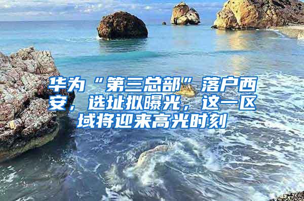 华为“第三总部”落户西安，选址拟曝光，这一区域将迎来高光时刻