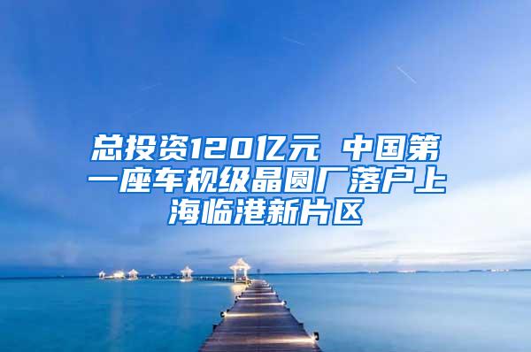 总投资120亿元 中国第一座车规级晶圆厂落户上海临港新片区