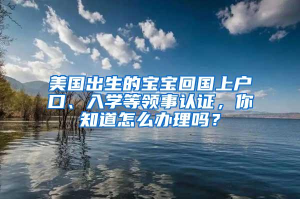 美国出生的宝宝回国上户口、入学等领事认证，你知道怎么办理吗？