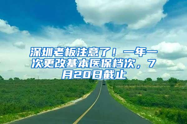 深圳老板注意了！一年一次更改基本医保档次，7月20日截止