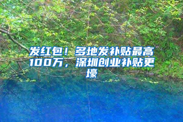 发红包！多地发补贴最高100万，深圳创业补贴更壕