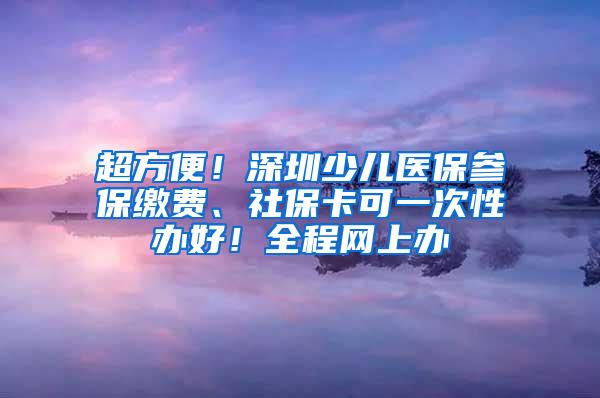 超方便！深圳少儿医保参保缴费、社保卡可一次性办好！全程网上办