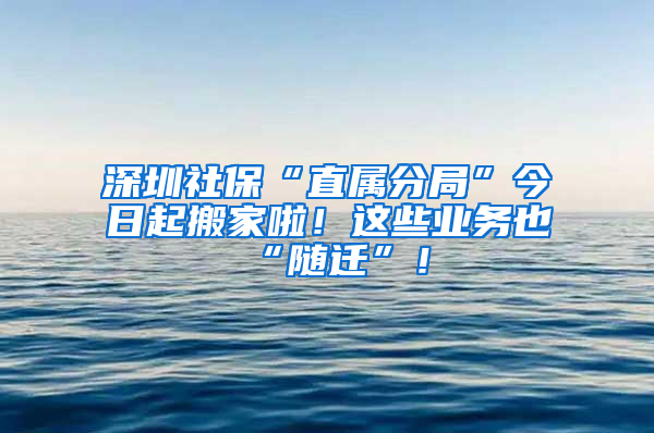 深圳社保“直属分局”今日起搬家啦！这些业务也“随迁”！