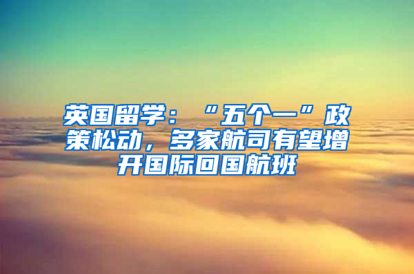 英国留学：“五个一”政策松动，多家航司有望增开国际回国航班