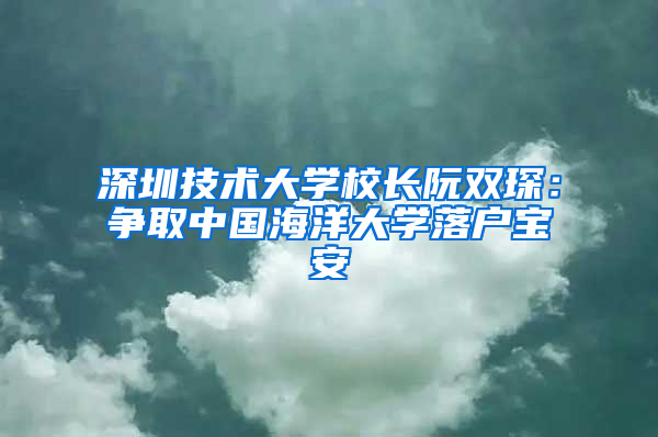 深圳技术大学校长阮双琛：争取中国海洋大学落户宝安