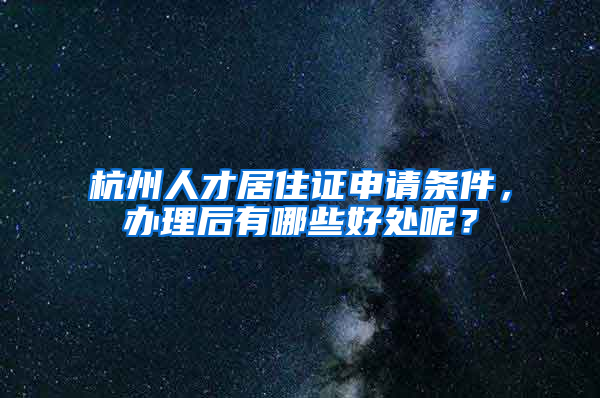 杭州人才居住证申请条件，办理后有哪些好处呢？