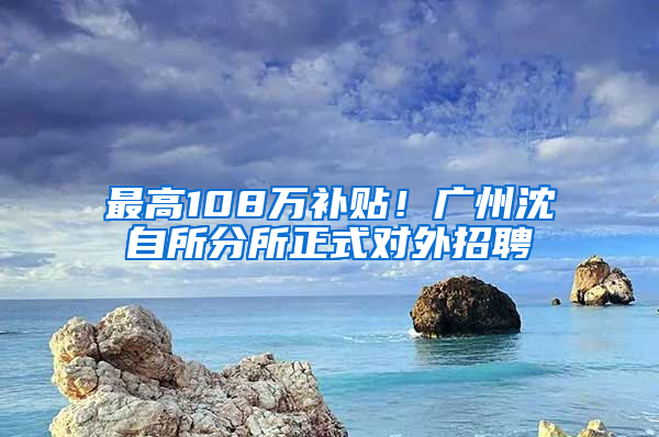 最高108万补贴！广州沈自所分所正式对外招聘