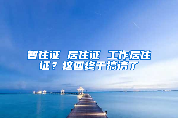 暂住证 居住证 工作居住证？这回终于搞清了