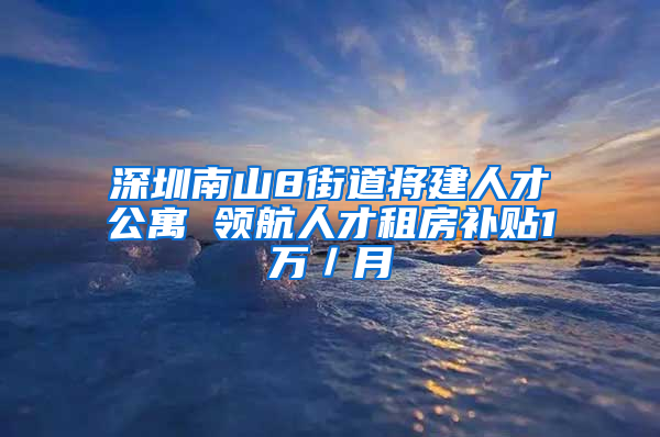 深圳南山8街道将建人才公寓 领航人才租房补贴1万／月