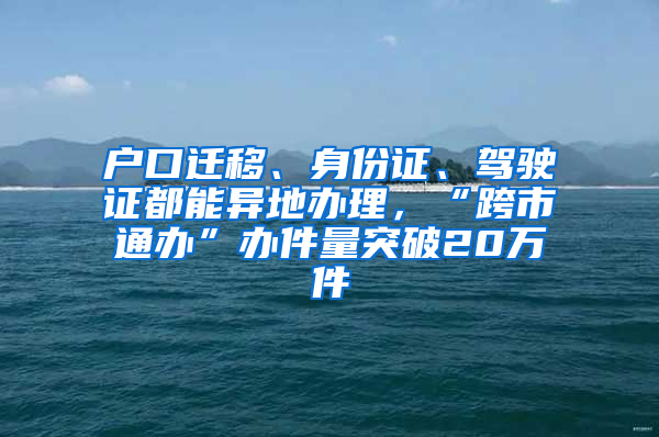 户口迁移、身份证、驾驶证都能异地办理，“跨市通办”办件量突破20万件