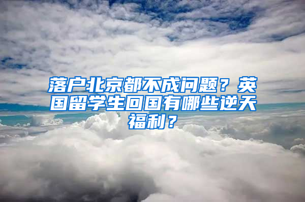 落户北京都不成问题？英国留学生回国有哪些逆天福利？