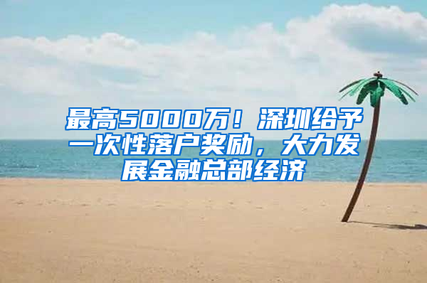 最高5000万！深圳给予一次性落户奖励，大力发展金融总部经济