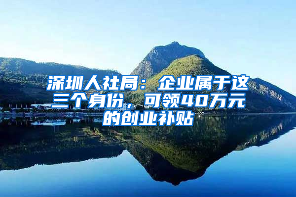 深圳人社局：企业属于这三个身份，可领40万元的创业补贴