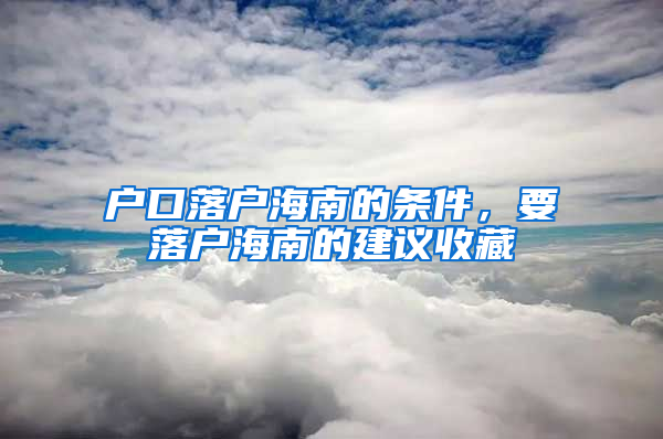 户口落户海南的条件，要落户海南的建议收藏