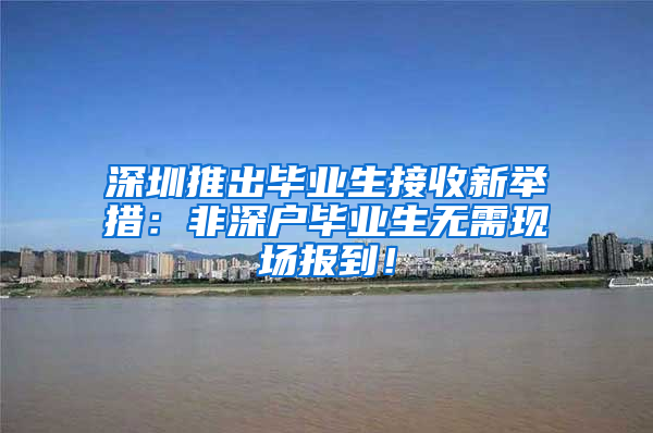 深圳推出毕业生接收新举措：非深户毕业生无需现场报到！