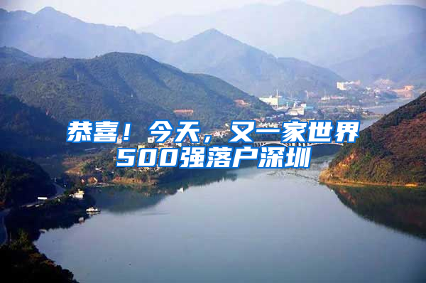 恭喜！今天，又一家世界500强落户深圳