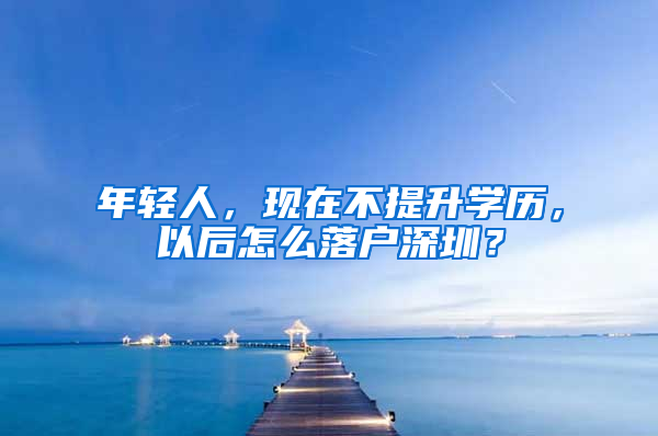 年轻人，现在不提升学历，以后怎么落户深圳？