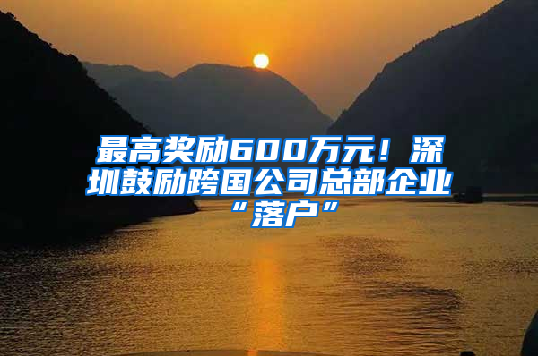 最高奖励600万元！深圳鼓励跨国公司总部企业“落户”