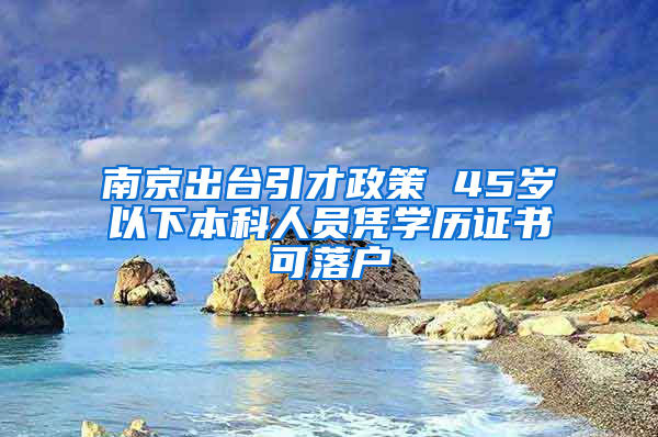 南京出台引才政策 45岁以下本科人员凭学历证书可落户