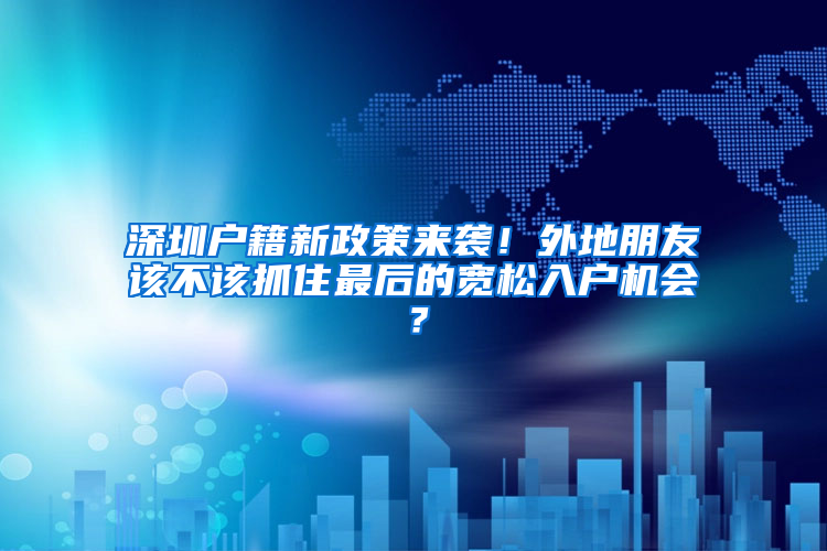 深圳户籍新政策来袭！外地朋友该不该抓住最后的宽松入户机会？