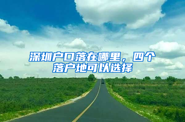 深圳户口落在哪里，四个落户地可以选择