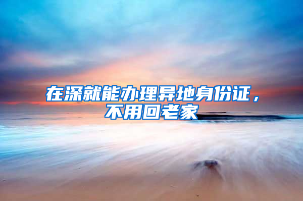 在深就能办理异地身份证，不用回老家