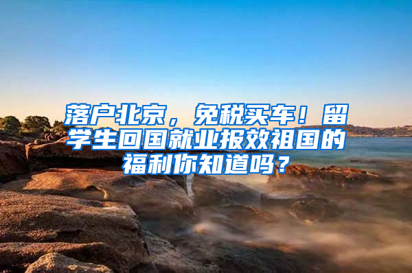 落户北京，免税买车！留学生回国就业报效祖国的福利你知道吗？