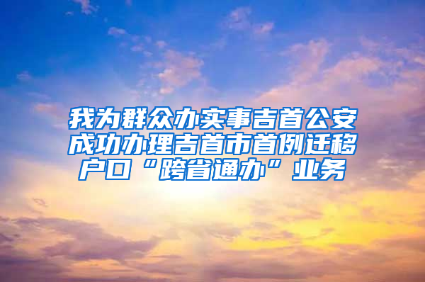 我为群众办实事吉首公安成功办理吉首市首例迁移户口“跨省通办”业务