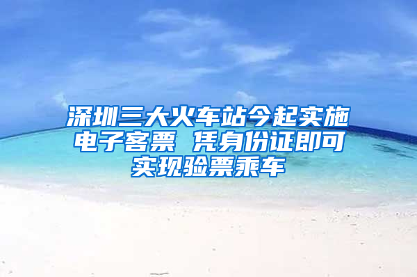 深圳三大火车站今起实施电子客票 凭身份证即可实现验票乘车