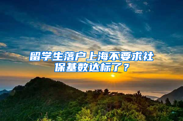 留学生落户上海不要求社保基数达标了？