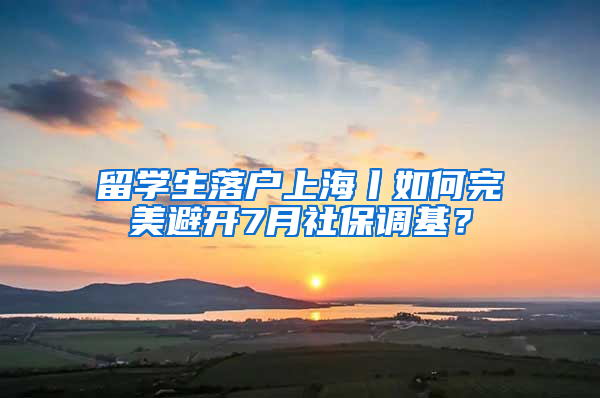 留学生落户上海丨如何完美避开7月社保调基？