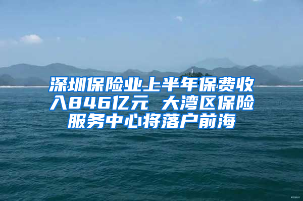 深圳保险业上半年保费收入846亿元 大湾区保险服务中心将落户前海