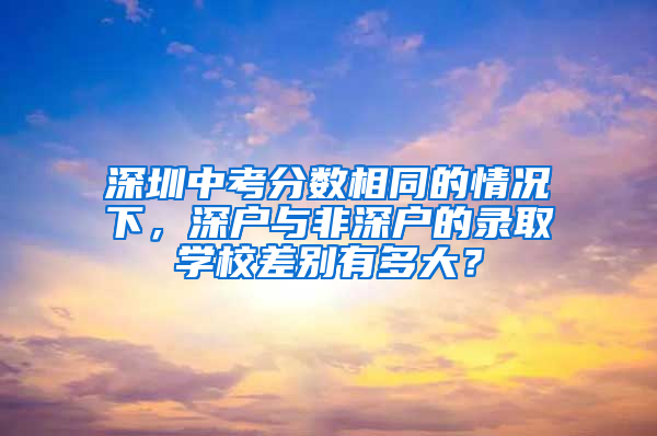 深圳中考分数相同的情况下，深户与非深户的录取学校差别有多大？