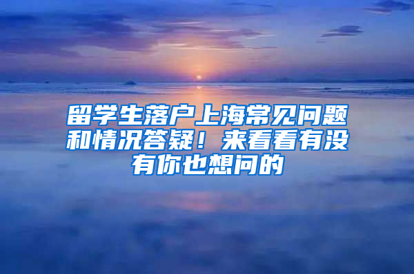 留学生落户上海常见问题和情况答疑！来看看有没有你也想问的→