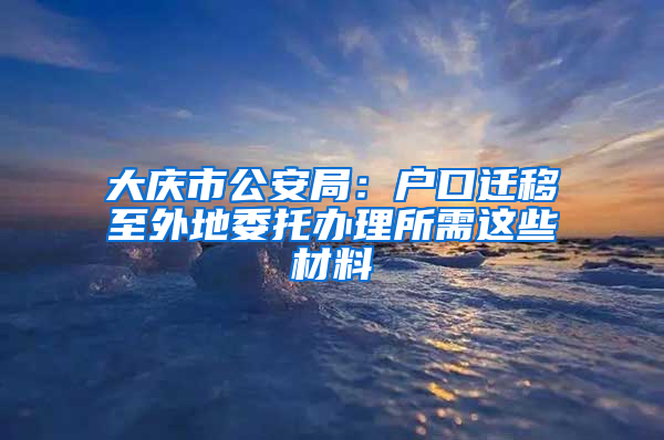 大庆市公安局：户口迁移至外地委托办理所需这些材料