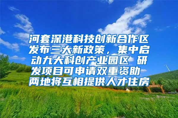 河套深港科技创新合作区发布三大新政策，集中启动九大科创产业园区 研发项目可申请双重资助 两地将互相提供人才住房