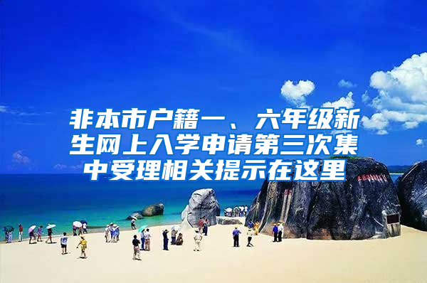 非本市户籍一、六年级新生网上入学申请第三次集中受理相关提示在这里→