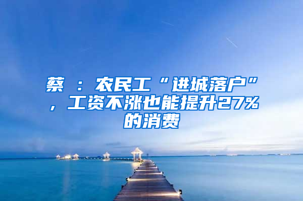 蔡昉：农民工“进城落户”，工资不涨也能提升27%的消费