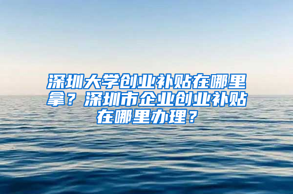 深圳大学创业补贴在哪里拿？深圳市企业创业补贴在哪里办理？